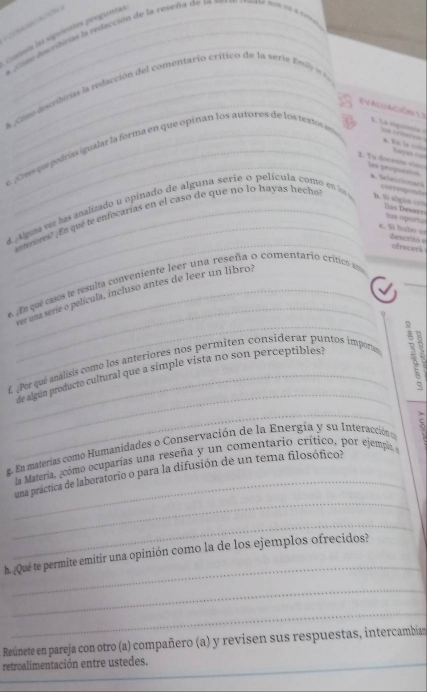 CMnCación 
Conteta las siguientes preguntas 
* ¿ Como describirías la redacción de la reseña de 1a ves ve r vaste nos va a e09 
a Come describirías la redacción del comentario crítico de la serie Emi n 
(VALUACIÓN L) 
1. La siguietie e 
hayas con 
¡ Crves que podrías igualar la forma en que opinan los autores de los textos an os rteris a. En la coña 
2. Tu docente vince 
_les propuestos a. Seleccionarã corresponde 
anteriores? ¡En qué te enfocarías en el caso de que no lo hayas hecho 
d. Alguna vez has analizado u opinado de alguna serie o película como en lo b. Si algún crit llas esarré 
tus oportur 
_ 
_c. Sí húbo un descrito e 
ofrecerá 
√ 
_ 
_ 
e. En que casos te resulta conveniente leer una reseña o comentario crítico am 
ver una seríe o película, incluso antes de leer un libro: 
o 
_ 
f. Por que análisis como los anteriores nos permiten considerar puntos importas . . 
_de algun producto cultural que a simple vista no son perceptiblés? 
_ 
_ 
g. En materias como Humanidades o Conservación de la Energía y su Interacción e 5
la Materia, ¿cómo ocuparías una reseña y un comentario crítico, por ejempla e 
_ 
una práctica de laboratorio o para la difusión de un tema filosófico? 
_ 
_ 
h. ¿Qué te permite emitir una opinión como la de los ejemplos ofrecidos? 
_ 
_ 
Reúnete en pareja con otro (a) compañero (a) y revisen sus respuestas, intercambian 
_retroalimentación entre ustedes.