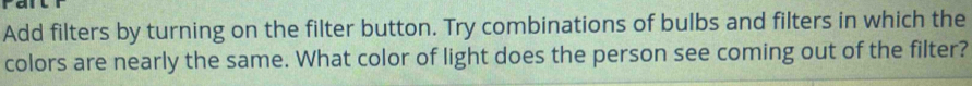 Add filters by turning on the filter button. Try combinations of bulbs and filters in which the 
colors are nearly the same. What color of light does the person see coming out of the filter?