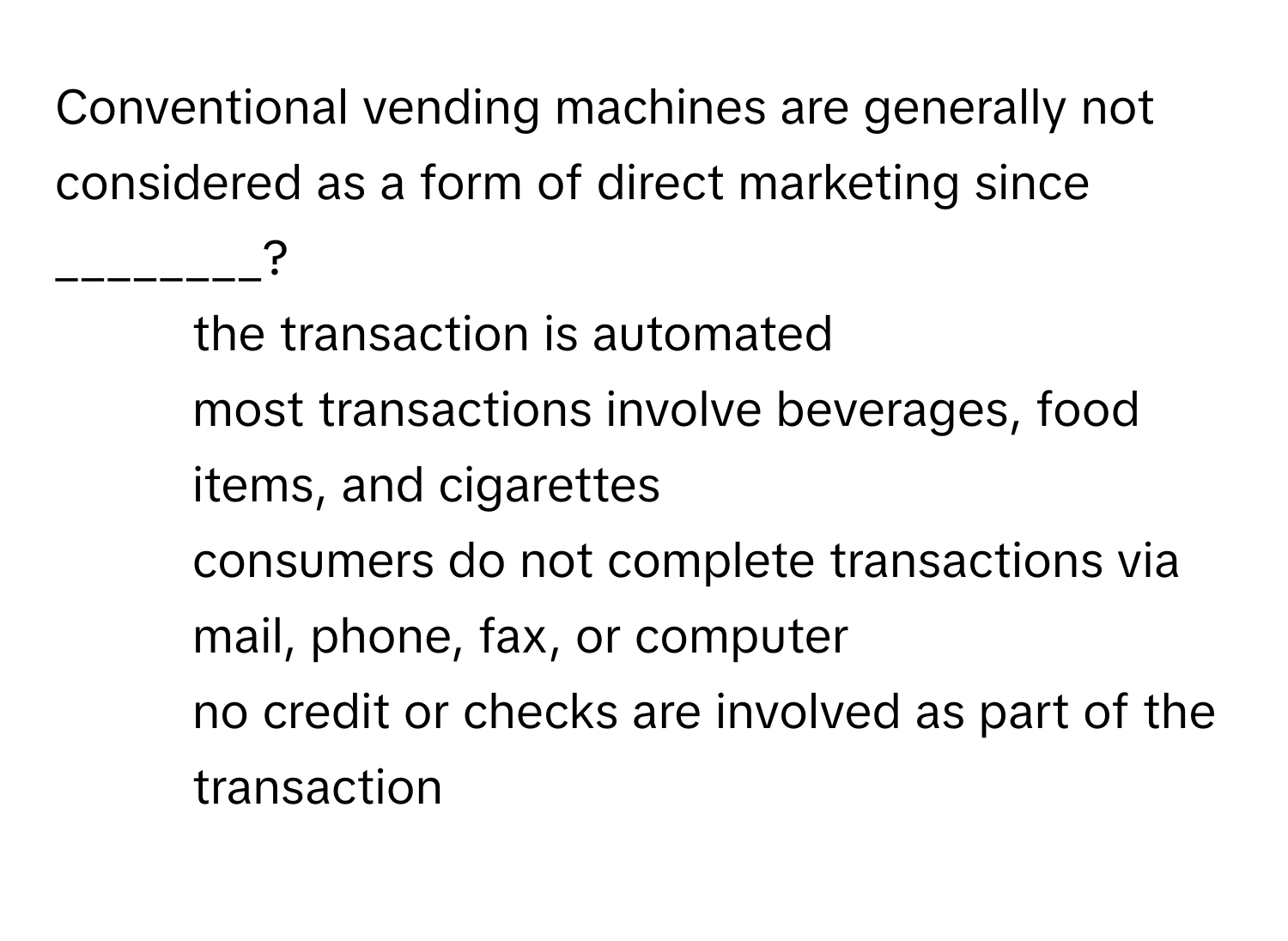 Conventional vending machines are generally not considered as a form of direct marketing since ________?

1) the transaction is automated 
2) most transactions involve beverages, food items, and cigarettes 
3) consumers do not complete transactions via mail, phone, fax, or computer 
4) no credit or checks are involved as part of the transaction