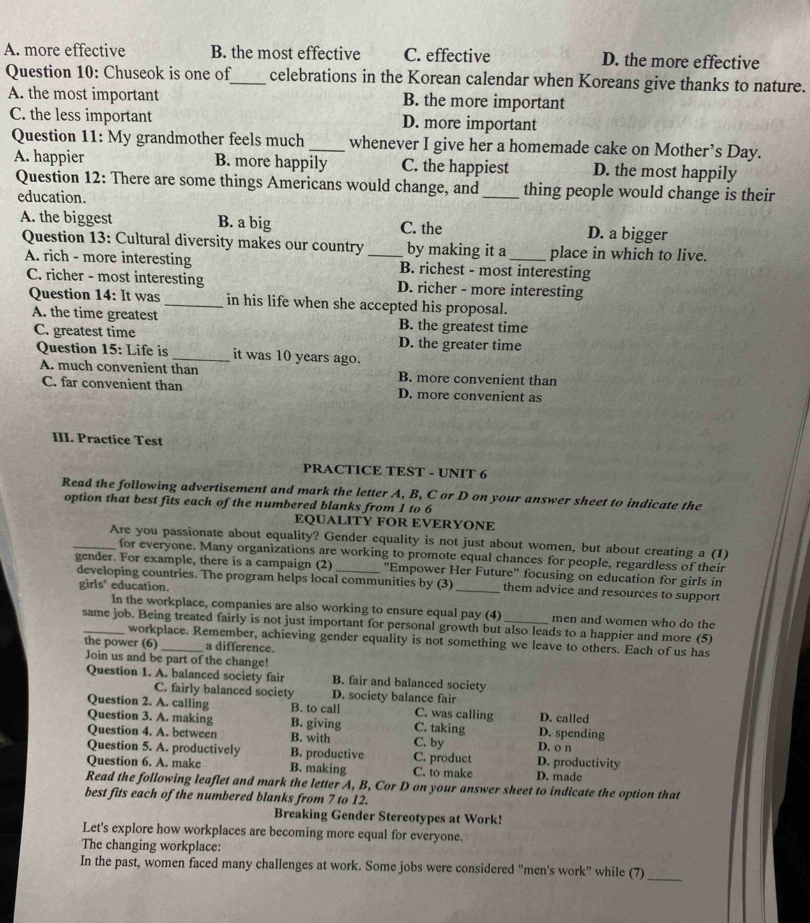 A. more effective B. the most effective C. effective D. the more effective
Question 10: Chuseok is one of_ celebrations in the Korean calendar when Koreans give thanks to nature.
A. the most important B. the more important
C. the less important D. more important
Question 11: My grandmother feels much _whenever I give her a homemade cake on Mother’s Day.
A. happier B. more happily C. the happiest D. the most happily
Question 12: There are some things Americans would change, and_ thing people would change is their
education.
A. the biggest B. a big C. the D. a bigger
Question 13: Cultural diversity makes our country _by making it a _place in which to live.
A. rich - more interesting B. richest - most interesting
C. richer - most interesting D. richer - more interesting
Question 14: It was_ in his life when she accepted his proposal.
A. the time greatest B. the greatest time
C. greatest time D. the greater time
Question 15: Life is _it was 10 years ago.
A. much convenient than B. more convenient than
C. far convenient than D. more convenient as
III. Practice Test
PRACTICE TEST - UNIT 6
Read the following advertisement and mark the letter A, B, C or D on your answer sheet to indicate the
option that best fits each of the numbered blanks from 1 to 6
EQUALITY FOR EVERYONE
_Are you passionate about equality? Gender equality is not just about women, but about creating a (1)
for everyone. Many organizations are working to promote equal chances for people, regardless of their
gender. For example, there is a campaign (2) _''Empower Her Future'' focusing on education for girls in
developing countries. The program helps local communities by (3) _them advice and resources to support
girls’ education.
In the workplace, companies are also working to ensure equal pay (4) men and women who do the
_same job. Being treated fairly is not just important for personal growth but also leads to a happier and more (5)
workplace. Remember, achieving gender equality is not something we leave to others. Each of us has
the power (6) _a difference.
Join us and be part of the change!
Question 1. A. balanced society fair B. fair and balanced society
C. fairly balanced society D. society balance fair
Question 2. A. calling B. to call C. was calling D. called
Question 3. A. making B. giving C. taking D. spending
Question 4. A. between B. with C. by D. o n
Question 5. A. productively B. productive C. product D. productivity
Question 6. A. make B. making C. to make D. made
Read the following leaflet and mark the letter A, B, Cor D on your answer sheet to indicate the option that
best fits each of the numbered blanks from 7 to 12.
Breaking Gender Stereotypes at Work!
Let's explore how workplaces are becoming more equal for everyone.
The changing workplace:
In the past, women faced many challenges at work. Some jobs were considered "men's work" while (7)_