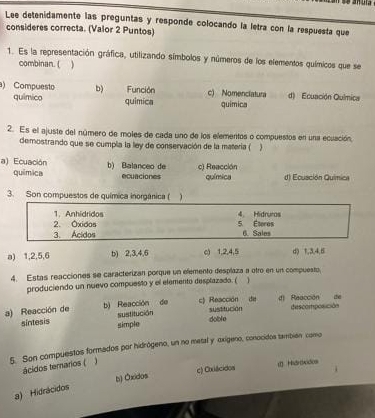 Lee detenidamente las preguntas y responde colocando la letra con la respuesta que
consideres correcta. (Valor 2 Puntos)
1. Es la representación gráfica, utilizando símbolos y números de los elementos químicos que se
combinan. ( )
) Compuesto b) Función c) Nomenciatura d) Ecuación Química
químico quimica quimica
2. Es el ajuste del número de moles de cada uno de los elementos o compuestos en una ecuación,
demostrando que se cumpla la ley de conservación de la matería ( 
a) Ecuación b) Balanceo de c) Reacción
química ecuaciones química d) Ecusción Quimica
3. Son compuestos de química inorgânica ( 
1. Anhidridos 4. Hidruros
2. Óxidos 5. Éteres 6. Sales
3. Acidos
a) 1, 2, 5, 6 b) 2, 3, 4, 6 c) 1, 2, 4, 5 d) 1, 3, 4, 5
4. Estas reacciones se caracterizan porque un elemento desplaza a otro en un compuesto,
produciendo un nuevo compuesto y el elemento desplazado. ( 1
de
a) Reacción de b) Reacción de c) Reacción sustitución di Reacción de descomposición
sintesis sustitución dobl e
simple
5. Son compuestos formados por hidrógeno, un no metal y oxígeno, conocidos también como
ácidos terarios (
b) Óxidos c) Cxiácidos Hidrdaidos
a) Hidrácidos