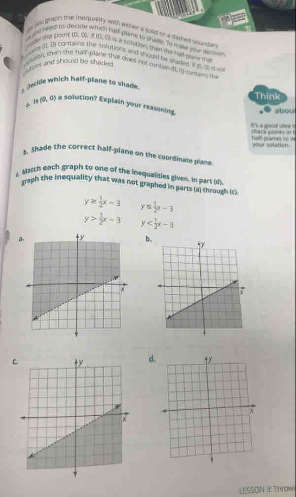 need to decide w 
s jou grabh the inequality with either a sold or a dashed boundan
alf-plarie to shade. To make your decult 
er the paint (D, 0). 1 (0,0) is a solution, then the falf glane that
A wans (0, 0) contains the solutions and should be shaded != ∈fty , vector cm l Hột
ourens and should be shaded.
noton, then the half-plane that does not contair (0,0) contans the
Decide which half-plane to shade.
Think
a. Is (0,0) a solution? Explain your reasoning
about
It's a good lifea 1
check paints in b
half p lane to 
your solution.
b. Shade the correct half-plane on the coordinate plane.
& Match each graph to one of the inequalities given. In part (d).
graph the inequality that was not graphed in parts (a) through (c)
y≥  1/2 x-3 y≤  1/2 x-3
y> 1/2 x-3 y
B
b.
C.
d
LESSON 3: Throwi
