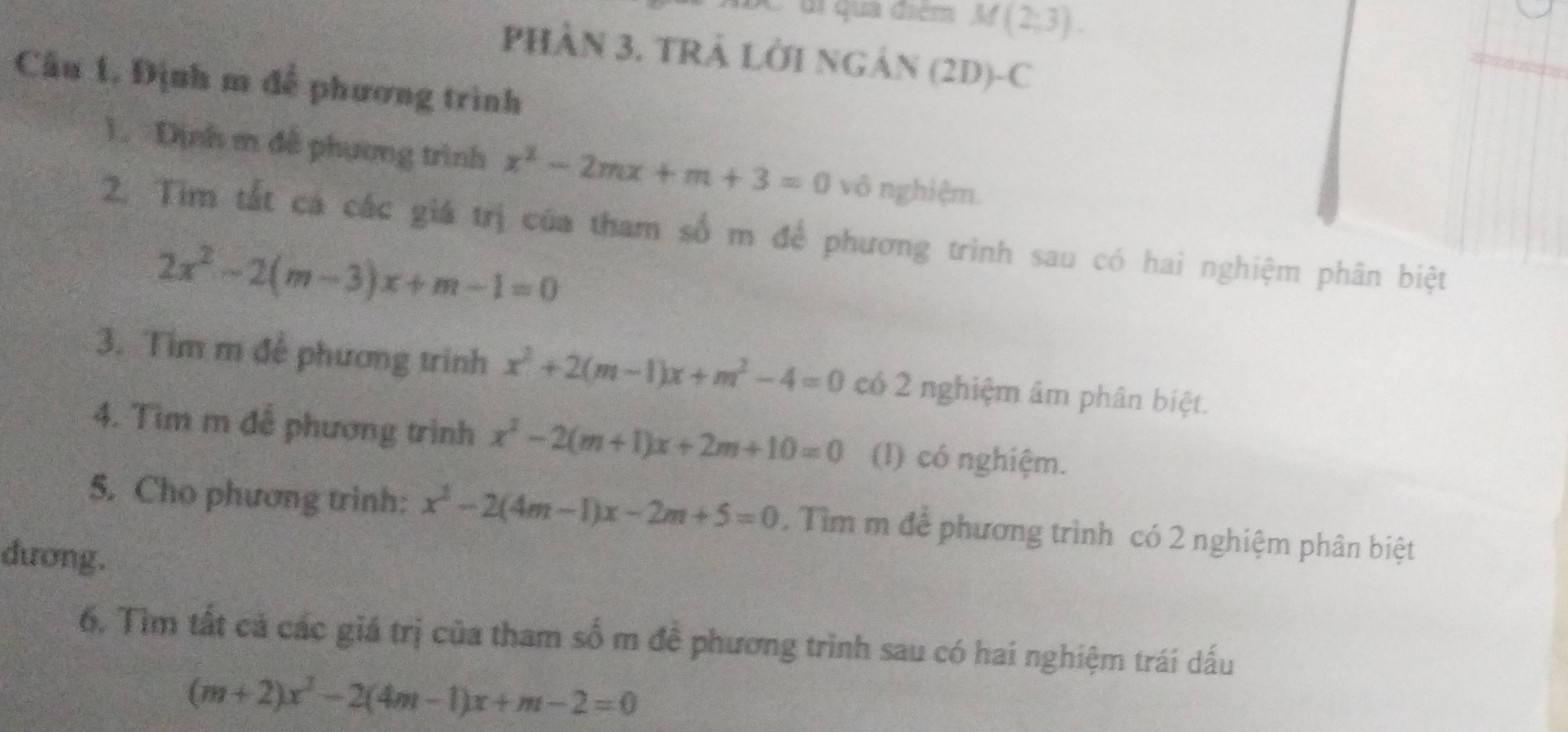 di quả điểm M(2;3). 
PHÂN 3. TRẢ LỜI NGÁN (2D)-C 
Cầu 1, Định m đễ phương trình 
1. Dịnh m đề phương trình x^2-2mx+m+3=0 vô nghiệm. 
2. Tim tắt cá các giá trị của tham số m để phương trình sau có hai nghiệm phân biệt
2x^2-2(m-3)x+m-1=0
3. Tim m đễ phương trinh x^2+2(m-1)x+m^2-4=0 có 2 nghiệm âm phân biệt. 
4. Tìm m đễ phương trình x^2-2(m+1)x+2m+10=0 (I) có nghiệm. 
5. Cho phương trinh: x^2-2(4m-1)x-2m+5=0. Tìm m để phương trình có 2 nghiệm phân biệt 
dương. 
6. Tìm tất cả các giá trị của tham số m đề phương trình sau có hai nghiệm trái dấu
(m+2)x^2-2(4m-1)x+m-2=0