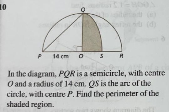 In the diagram, PQR is a semicircle, with centre
O and a radius of 14 cm. QS is the arc of the 
circle, with centre P. Find the perimeter of the 
shaded region.