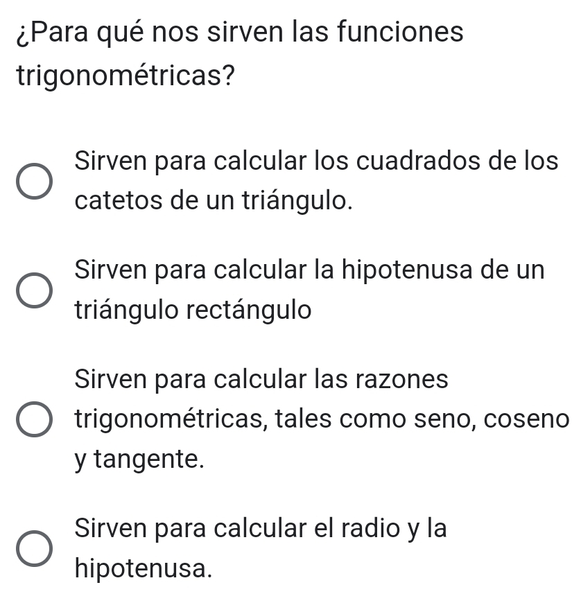 ¿Para qué nos sirven las funciones
trigonométricas?
Sirven para calcular los cuadrados de los
catetos de un triángulo.
Sirven para calcular la hipotenusa de un
triángulo rectángulo
Sirven para calcular las razones
trigonométricas, tales como seno, coseno
y tangente.
Sirven para calcular el radio y la
hipotenusa.