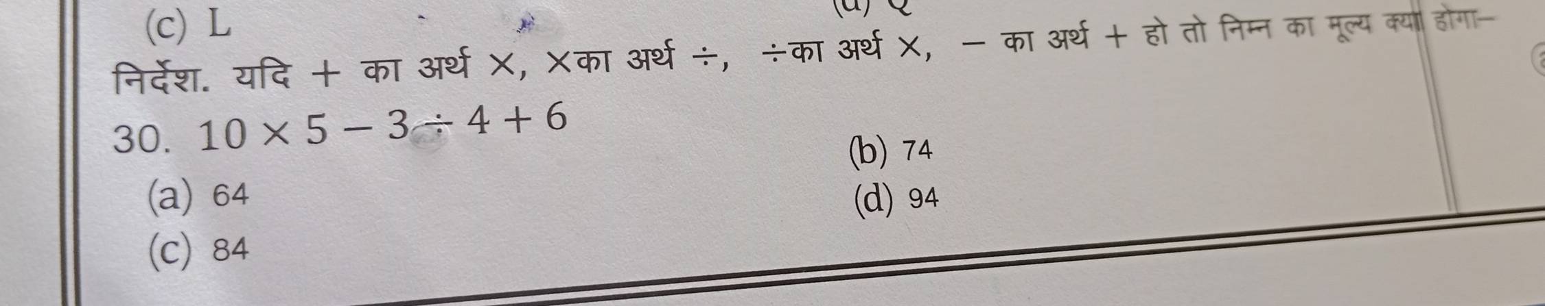 (c) L
निर्देश. यदि + का अर्थ X, Xका अर्थ÷, ÷का अर्थ X, - का अर्थ + हो तोनिम्न का मूल्य क्या होगा-
30. 10* 5-3/ 4+6
(b) 74
(a) 64 (d) 94
(c) 84