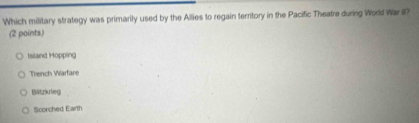 Which military strategy was primarily used by the Allies to regain territory in the Pacific Theatre during World War II?
(2 points)
Island Hopping
Trench Warfare
Blitzkrieg
Scorched Earth