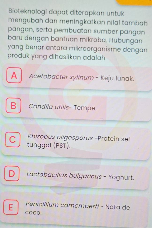 Bioteknologi dapat diterapkan untuk
mengubah dan meningkatkan nilai tambah 
pangan, serta pembuatan sumber pangan
baru dengan bantuan mikroba. Hubungan
yang benar antara mikroorganisme dengan 
produk yang dihasilkan adalah
A Acetobacter xylinum - Keju lunak.
B Candila utilis- Tempe.
C Rhizopus oligosporus -Protein sel
tunggal (PST).
D Lactobacillus bulgaricus - Yoghurt.
E Penicillium camemberti - Nata de
COCO.