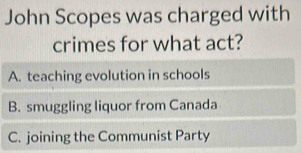 John Scopes was charged with
crimes for what act?
A. teaching evolution in schools
B. smuggling liquor from Canada
C. joining the Communist Party