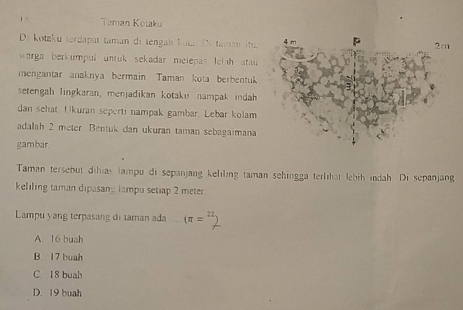 Taman Kotaku
Di kotaku terdapat taman di tengah kota Di taman itu.
warga berkumpul untuk sekadar melepas lelah atau 
mengantar anaknya bermain. Taman kota berbentuk
setengah lingkaran, menjadikan kotaku nampak indah
dan sehat. Ukuran seperti nampak gambar. Lebar kolam
adalah 2 meter Bentuk dan ukuran taman sebagaimana
gambar.
Taman tersebut dihias lampu di sepanjang keliling taman sehingga terlihat lebih ındah. Di sepanjang
keliling taman dipasany lampu setiap 2 meter.
Lampu yang terpasang di taman ada (π =
A. 16 buah
B. 17 buah
C. 18 buah
D. 19 buah