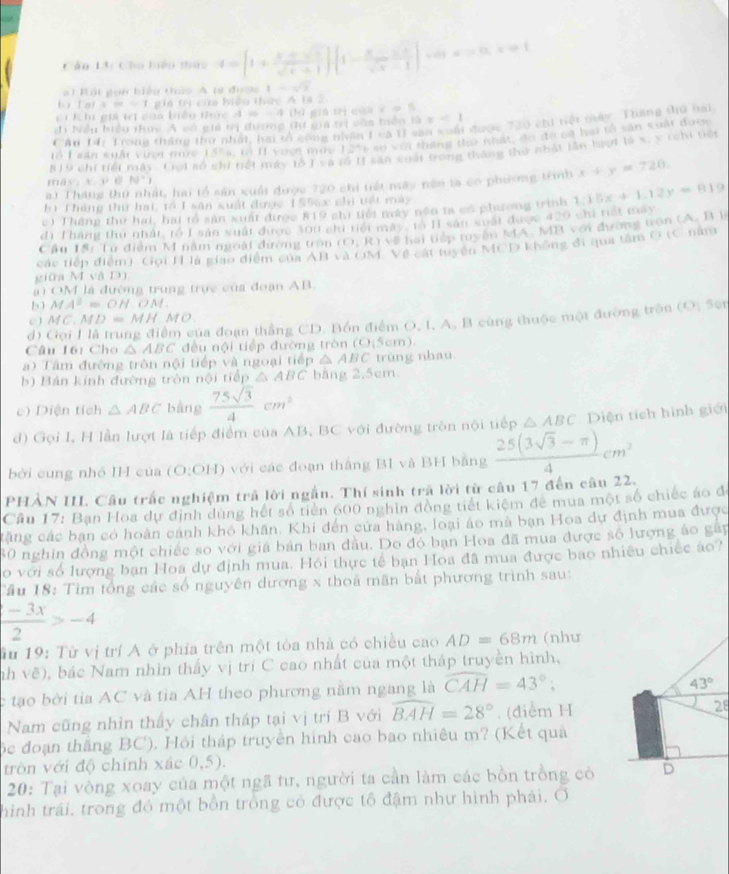 Cần 13: Cho luên tức 4=[1+ (x+sqrt(x))/sqrt(x)+1 ]· [1- x/sqrt(x)-1 ] a>0 x = 1
at Bát goi biểu thức A ti được 1-sqrt(3)
L y t a i x=-1 giá trị của biệu thức A 1a 2
ci K hi giả trị của biểu thức 4 % -  4 (lì gia trị của xapprox 9
đi Nều hiểu thực A có giả tị dượng tư gia trị vôa tiện ax<1</tex>
Căn 14i Trong thắng thu nhật, hai tổ cộng nhân 1 và U san xoài được 720 chi tiết máy. Thăng thứ hai
Tổ I sân suổi vượi mưc 15%s, tổ I1 vượn mức 12%6 sự w(t thang thứ nhật, đo đo ca hai tổ sân xuất đượy
#19 chi tiết máy. Gei số chi tiết máy tỗ I va tổ tị sản vuất trong tháng thự nhật lần lượt là x, y (chi tiết
a) Tháng thứ nhất, hai tổ sản xuất được 720 chi tiết máy nền ta có phương trình x+y=720.
mày t (v8)^circ )
b Tháng thứ hai, tổ I sân xuất được 1 55ạc chi tết mày
c) Tháng thư hai, hai tổ sản xuất được 819 chi tiới mày nện tả có phường trình 1.15x+1.12y=819
dì Tháng thủ nhật, tổ I sản xuất được 300 chi tiết mày, to I sân xuất được 429 chi tết máy
Cầu 15: Tử điểm M năm ngoài đường tròn (0,Jdownarrow +YO # hai tiếp tuyển MA. MB với đường trận (A. B 1
các tiếp điểm). Gọi H là giao điểm của AB và OM. Về cát tuyển MCD không đi qua tâm O (C năm
giữa M và D)
a ) OM là đường trung trực của đoạn AB.
b) M A^2=OHOM.
C MC.MD=MH.MO.
d) Gọi I là trung điểm của đoạn thắng CD. Bồn điểm O, I, A, B cùng thuộc một đường trên (0, 5o
Câu 16: Cho △ ABC đều nội tiếp đường tròn (0,5cm).
Tâm đường tròn nội tiếp và ngoại tiếp △ ABC trùng nhau
b) Bản kính đường tròn nội tiếp △ ABC bằng 2,5cm.
c) Diện tích △ ABC bàng  75sqrt(3)/4 cm^2
d) Gọi I, H lần lượt là tiếp điểm của AB, BC với đường tròn nội tiếp △ ABC Diện tích hình giới
bởi cung nhỏ IH của (O:OH) với các đoạn thắng BI và BH bằng  (25(3sqrt(3)-π ))/4 cm^2
PHẢN III. Câu trắc nghiệm trả lời ngắn. Thí sinh trả lời từ câu 17 đến câu 22.
Cầu 17: Bạn Hoa dự định dùng hết số tiền 600 nghin đồng tiết kiệm đe mua một số chiếc áo để
tặng các bạn có hoàn cảnh khó khăn. Khi đến cửa hàng, loại áo mà bạn Hoa dự định mua được
30 nghin đồng một chiếc so với giá bán ban đầu. Do đó bạn Hoa đã mua được số lượng áo gân
So với số lượng bạn Hoa dự định mua. Hỏi thực tế bạn Hoa đã mua được bao nhiêu chiếc áo?
Cầu 18: Tìm tổng các số nguyên dương x thoa mãn bắt phương trình sau:
 (-3x)/2 >-4
Su 19: Từ vị trí A ở phía trên một tòa nhà có chiều cao AD=68m (như
nh vẽ), bác Nam nhìn thấy vị trí C cao nhất của một tháp truyền hình,
c tạo bời tia AC và tìa AH theo phương nằm ngang là widehat CAH=43°;
43°
Nam cũng nhìn thấy chân tháp tại vị trí B với widehat BAH=28°. (điểm H
28
ộc đoạn thắng BC). Hồi tháp truyền hình cao bao nhiêu m? (Kết quả
tròn với độ chính xác 0,5).
20: Tại vòng xoay của một ngã tư, người ta cần làm các bồn trồng cỏ D
thình trái. trong đó một bồn trồng có được tô đậm như hình phải. Ở