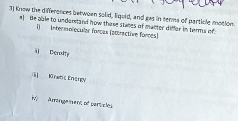 Know the differences between solid, liquid, and gas in terms of particle motion. 
a) Be able to understand how these states of matter differ in terms of: 
i) Intermolecular forces (attractive forces) 
ii) Density 
iii) Kinetic Energy 
iv) Arrangement of particles