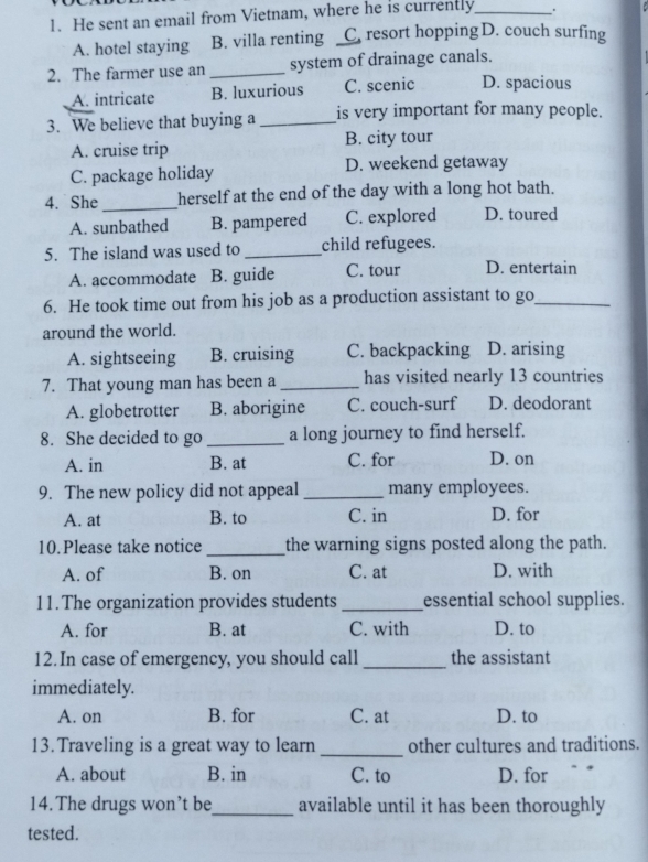 He sent an email from Vietnam, where he is currently_ .
A. hotel staying B. villa renting C. resort hopping D. couch surfing
2. The farmer use an _system of drainage canals.
A. intricate B. luxurious C. scenic D. spacious
3. We believe that buying a _is very important for many people.
A. cruise trip B. city tour
C. package holiday D. weekend getaway
4. She _herself at the end of the day with a long hot bath.
A. sunbathed B. pampered C. explored D. toured
5. The island was used to _child refugees.
A. accommodate B. guide C. tour D. entertain
6. He took time out from his job as a production assistant to go_
around the world.
A. sightseeing B. cruising C. backpacking D. arising
7. That young man has been a _has visited nearly 13 countries
A. globetrotter B. aborigine C. couch-surf D. deodorant
8. She decided to go _a long journey to find herself.
A. in B. at C. for D. on
9. The new policy did not appeal _many employees.
A. at B. to C. in D. for
10.Please take notice_ the warning signs posted along the path.
A. of B. on C. at D. with
11.The organization provides students _essential school supplies.
A. for B. at C. with D. to
12.In case of emergency, you should call _the assistant
immediately.
A. on B. for C. at D. to
13. Traveling is a great way to learn_ other cultures and traditions.
A. about B. in C. to D. for
14. The drugs won’t be_ available until it has been thoroughly
tested.