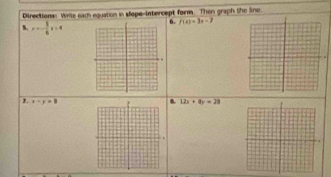 Directions: Write each equation in slope-intercept form. Then graph the line. 
B. x=- 3/6 x+4
6. f(x)=3x-7
1. x-y=8 a. 12x+8y=28