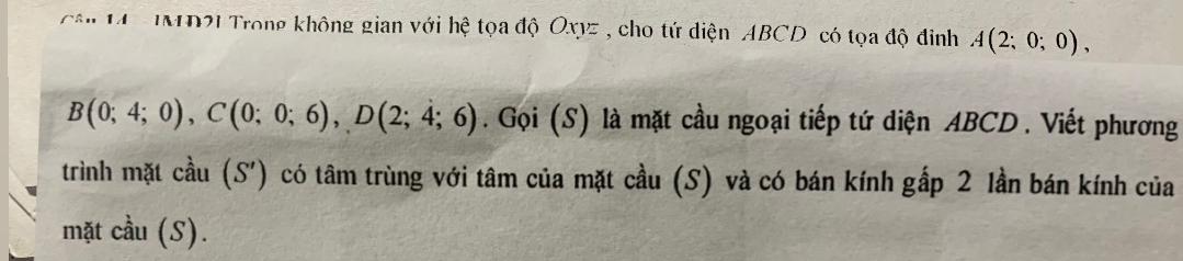 cận 1 MD21 Trong không gian với hệ tọa độ Oxyz , cho tứ diện ABCD có tọa độ đinh A(2;0;0),
B(0;4;0), C(0;0;6), D(2;4;6). Gọi (S) là mặt cầu ngoại tiếp tứ diện ABCD. Viết phương 
trình mặt cdot au(S') có tâm trùng với tâm của mặt cầu (S) và có bán kính gấp 2 lần bán kính của 
mặt cầu (S).