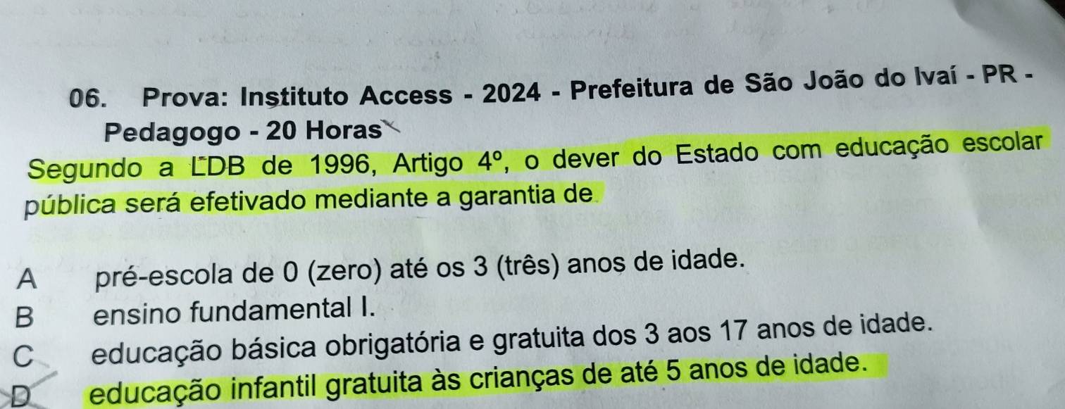 Prova: Instituto Access - 2024 - Prefeitura de São João do Ivaí - PR -
Pedagogo - 20 Horas
Segundo a LDB de 1996, Artigo 4° , o dever do Estado com educação escolar
pública será efetivado mediante a garantia de
A pré-escola de 0 (zero) até os 3 (três) anos de idade.
Bensino fundamental I.
Ceducação básica obrigatória e gratuita dos 3 aos 17 anos de idade.
D educação infantil gratuita às crianças de até 5 anos de idade.