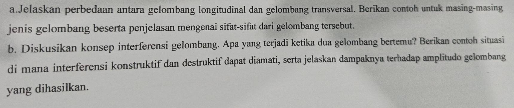 Jelaskan perbedaan antara gelombang longitudinal dan gelombang transversal. Berikan contoh untuk masing-masing 
jenis gelombang beserta penjelasan mengenai sifat-sifat dari gelombang tersebut. 
b. Diskusikan konsep interferensi gelombang. Apa yang terjadi ketika dua gelombang bertemu? Berikan contoh situasi 
di mana interferensi konstruktif dan destruktif dapat diamati, serta jelaskan dampaknya terhadap amplitudo gelombang 
yang dihasilkan.