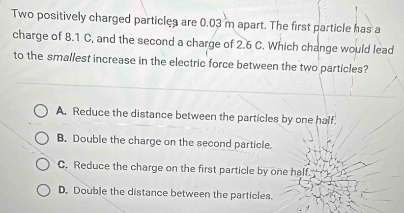 Two positively charged particles are 0.03 m apart. The first particle has a
charge of 8.1 C, and the second a charge of 2.6 C. Which change would lead
to the smallest increase in the electric force between the two particles?
A. Reduce the distance between the particles by one half.
B. Double the charge on the second particle.
C. Reduce the charge on the first particle by one half.
D. Double the distance between the particles.