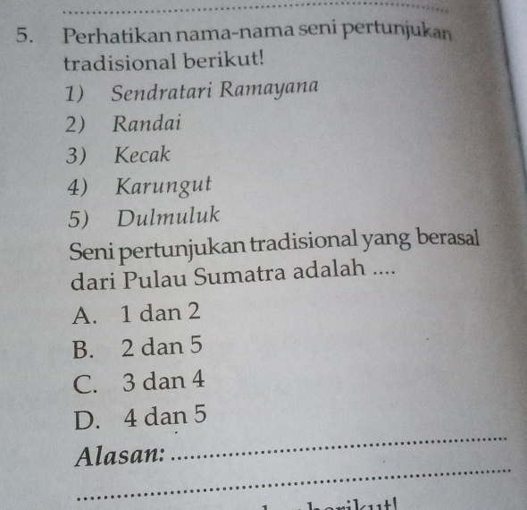 Perhatikan nama-nama seni pertunjukan
tradisional berikut!
1) Sendratari Ramayana
2 Randai
3 Kecak
4 Karungut
5) Dulmuluk
Seni pertunjukan tradisional yang berasal
dari Pulau Sumatra adalah ....
A. 1 dan 2
B. 2 dan 5
C. 3 dan 4
_
D. 4 dan 5
_
Alasan: