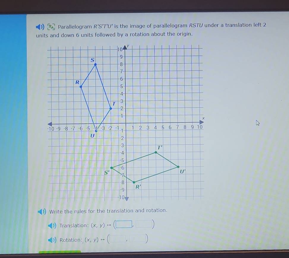 Parallelogram R'S'T'U' is the image of parallelogram RSTU under a translation left 2
units and down 6 units followed by a rotation about the origin.
Write the rules for the translation and rotation.
Translation: (x,y) to (□ ,□ )
Rotation: (x,y)rightarrow ,□