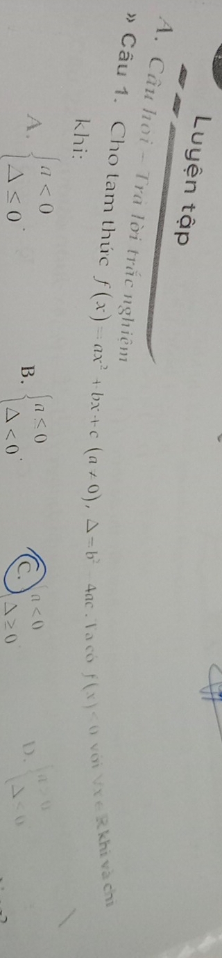 Luyện tập
A. Câu họi - Trà lời trắc nghiệm
》 Câu 1. Cho tam thức f(x)=ax^2+bx+c(a!= 0),△ =b^2-4ac Ta có f(x)<0</tex> với forall x∈ R khi và chì
khi:
A. beginarrayl a<0 △ ≤ 0endarray. B. beginarrayl a≤ 0 △ <0endarray.. ) . beginarrayl a>0 △ <0endarray.
C a<0</tex>
△ ≥ 0