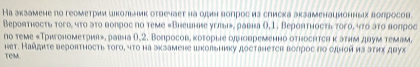 На экзамене по геометрии школьник отвечает на один волрос иа слиска экзаменационных волросов. 
Вероятность того, чτо эτо вопрос по теме «Внешние углы», равна О,1, Вероятность того, чτо эτо вопрос 
по теме «Тригонометрия», равна θ,2. Вопросов, которыіе одновременно относятся κ этим двум темам, 
нет. Найдите вероятность того, что на экзамене школьниκу достанется вопрос по одной иа этих двух 
tem.