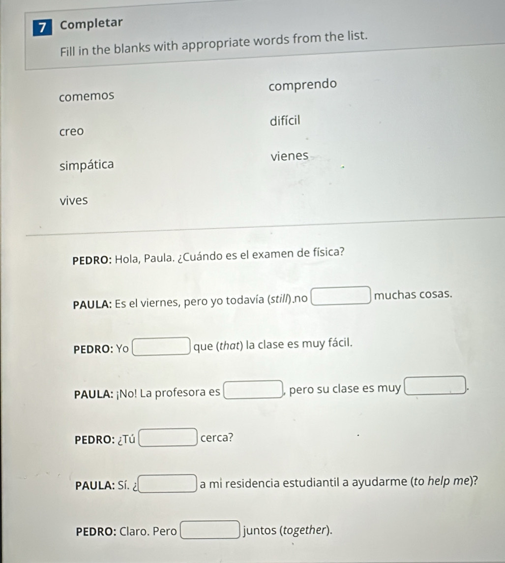 Completar
Fill in the blanks with appropriate words from the list.
comemos comprendo
creo difícil
simpática vienes
vives
PEDRO: Hola, Paula. ¿Cuándo es el examen de física?
PAULA: Es el viernes, pero yo todavía (stil/).no □  muchas cosas.
PEDRO: Yo que (that) la clase es muy fácil.
PAULA: ¡No! La profesora es □  , pero su clase es muy
PEDRO: ¿Tú cerca?
PAULA: Sí. a mi residencia estudiantil a ayudarme (to help me)?
PEDRO: Claro. Pero juntos (together).