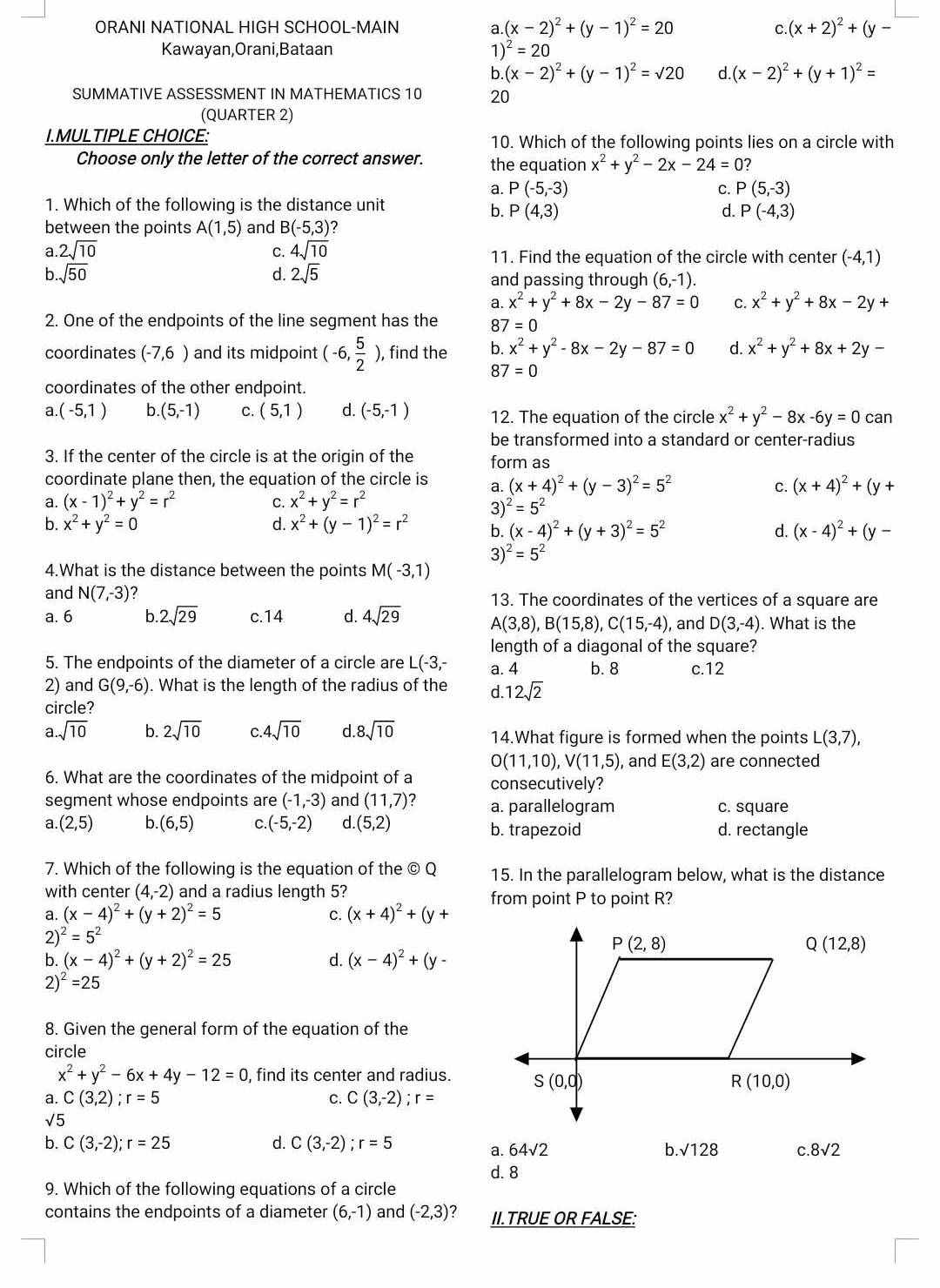 ORANI NATIONAL HIGH SCHOOL-MAIN a (x-2)^2+(y-1)^2=20 C. (x+2)^2+(y-
Kawayan,Orani,Bataan 1) ^2=20
b. (x-2)^2+(y-1)^2=sqrt()20 d (x-2)^2+(y+1)^2=
SUMMATIVE ASSESSMENT IN MATHEMATICS 10 20
(QUARTER 2)
I.MULTIPLE CHOICE: 10. Which of the following points lies on a circle with
Choose only the letter of the correct answer. the equation x^2+y^2-2x-24=0 2
a. P(-5,-3) C. P(5,-3)
1. Which of the following is the distance unit
b. P(4,3) d. P(-4,3)
between the points A(1,5) and B(-5,3) ?
a 2sqrt(10)
C. 4sqrt(10) 11. Find the equation of the circle with center (-4,1)
b. sqrt(50) d. 2sqrt(5) and passing through (6,-1).
a. x^2+y^2+8x-2y-87=0 C. x^2+y^2+8x-2y+
2. One of the endpoints of the line segment has the 8 7=0
coordinates (-7,6 ) and its midpoint (-6, 5/2 ) , find the b. x^2+y^2-8x-2y-87=0 d. x^2+y^2+8x+2y-
8 7=0
coordinates of the other endpoint.
a (-5,1) b. (5,-1) C. (5,1) d. (-5,-1) 12. The equation of the circle x^2+y^2-8x-6y=0can
be transformed into a standard or center-radius
3. If the center of the circle is at the origin of the form as
coordinate plane then, the equation of the circle is a. (x+4)^2+(y-3)^2=5^2
c. (x+4)^2+(y+
a. (x-1)^2+y^2=r^2 C. x^2+y^2=r^2
3) ^2=5^2
b. x^2+y^2=0 d. x^2+(y-1)^2=r^2 b. (x-4)^2+(y+3)^2=5^2 d. (x-4)^2+(y-
3)^2=5^2
4.What is the distance between the points M(-3,1)
and N(7,-3) ? 13. The coordinates of the vertices of a square are
a. 6 b 2sqrt(29) c.14 d. 4sqrt(29) A(3,8),B(15,8),C(15,-4) , and D(3,-4). What is the
length of a diagonal of the square?
5. The endpoints of the diameter of a circle are I L(-3,- a. 4 b. 8 c.12
2) and G(9,-6). What is the length of the radius of the d. 12sqrt(2)
circle?
a.sqrt(10) b. 2sqrt(10) C 4sqrt(10) d 8sqrt(10) 14.What figure is formed when the points L(3,7),
O(11,10),V(11,5) , and E(3,2) are connected
6. What are the coordinates of the midpoint of a consecutively?
segment whose endpoints are (-1,-3) and (11,7) ? a. parallelogram c. square
a. (2,5) b. (6,5) C (-5,-2) d. (5,2) b. trapezoid d. rectangle
7. Which of the following is the equation of the © Q 15. In the parallelogram below, what is the distance
with center (4,-2) and a radius length 5?
a. (x-4)^2+(y+2)^2=5 C. (x+4)^2+(y+ from point P to point R?
2 )^2=5^2
b. (x-4)^2+(y+2)^2=25 d. (x-4)^2+(y-
2 )^2=25
8. Given the general form of the equation of the
circle
x^2+y^2-6x+4y-12=0 , find its center and radius.
a. C(3,2);r=5 C. C(3,-2);r=
sqrt(5)
b. C(3,-2);r=25 d. C(3,-2);r=5
a. 64sqrt(2) b. sqrt(128) C. 8sqrt(2)
d. 8
9. Which of the following equations of a circle
contains the endpoints of a diameter (6,-1) and (-2,3) ? II.TRUE OR FALSE: