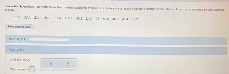 Traveler Spending The data show the traveler spending in billions of dollars for a recent year for a sample of the states. Round your answers to two decimal 
places.
20.6 33.4 21.4 58.1 23.4 110.3 30.1 24.9 74 60.6° 40.8 45.4 65.7
Send data to Excel 
Part: 0 / 3 
Part 1 of 3 
Find the range.
X
The range is □ .