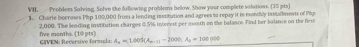 Problem Solving. Solve the following problems below. Show your complete solutions. (35 pts) 
1. Charie borrows Php 100,000 from a lending institution and agrees to repay it in monthly installments of Php
2,000. The lending institution charges 0.5% interest per month on the balance. Find her balance on the first
five months. (10 pts) 
GIVEN: Recursive formula: A_n=1.005(A_n-1)-2000; A_0=100000