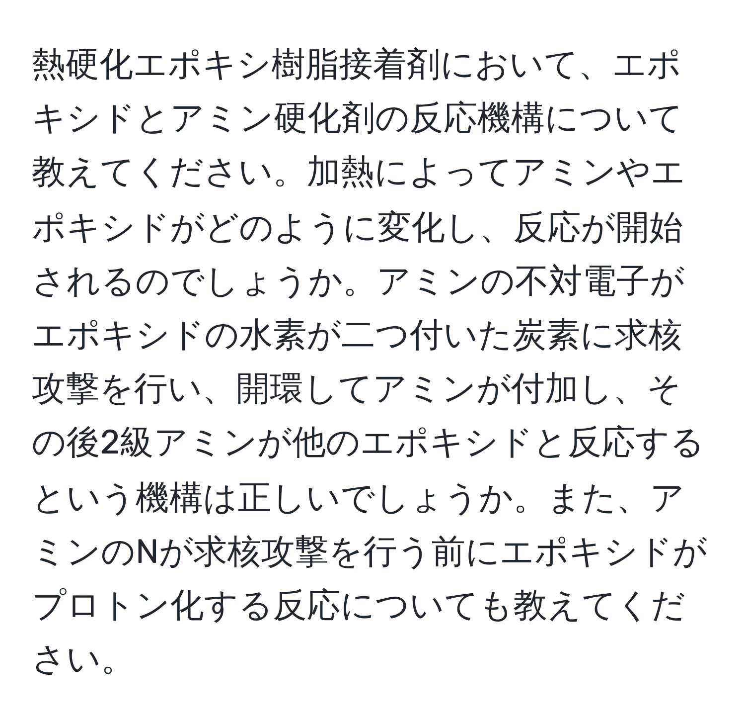 熱硬化エポキシ樹脂接着剤において、エポキシドとアミン硬化剤の反応機構について教えてください。加熱によってアミンやエポキシドがどのように変化し、反応が開始されるのでしょうか。アミンの不対電子がエポキシドの水素が二つ付いた炭素に求核攻撃を行い、開環してアミンが付加し、その後2級アミンが他のエポキシドと反応するという機構は正しいでしょうか。また、アミンのNが求核攻撃を行う前にエポキシドがプロトン化する反応についても教えてください。