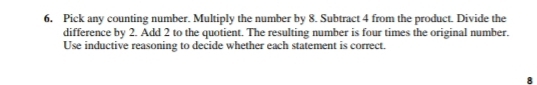 Pick any counting number. Multiply the number by 8. Subtract 4 from the product. Divide the 
difference by 2. Add 2 to the quotient. The resulting number is four times the original number. 
Use inductive reasoning to decide whether each statement is correct. 
8