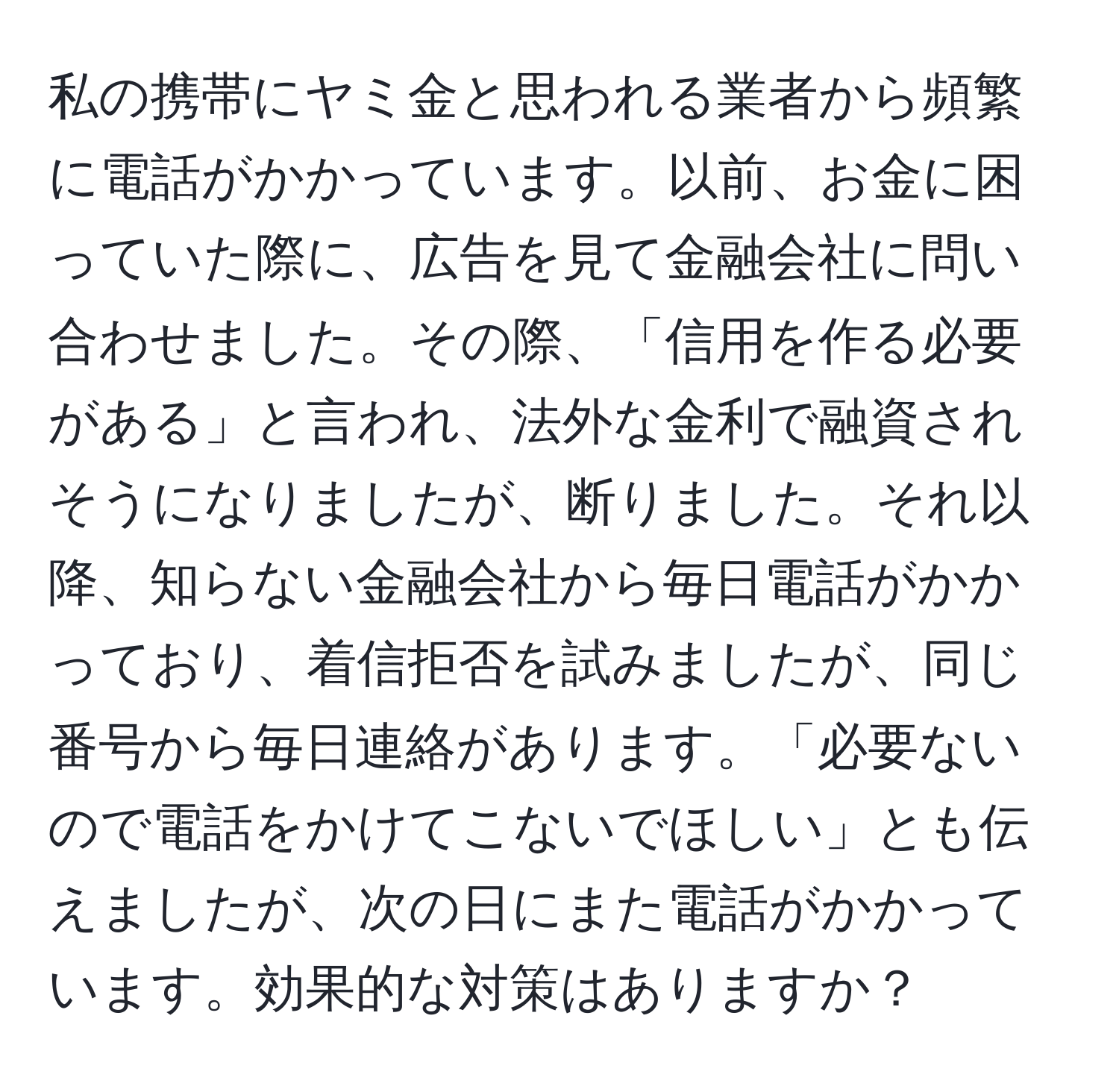 私の携帯にヤミ金と思われる業者から頻繁に電話がかかっています。以前、お金に困っていた際に、広告を見て金融会社に問い合わせました。その際、「信用を作る必要がある」と言われ、法外な金利で融資されそうになりましたが、断りました。それ以降、知らない金融会社から毎日電話がかかっており、着信拒否を試みましたが、同じ番号から毎日連絡があります。「必要ないので電話をかけてこないでほしい」とも伝えましたが、次の日にまた電話がかかっています。効果的な対策はありますか？