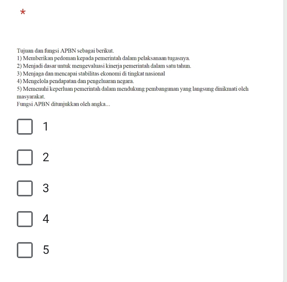 Tujuan dan fungsi APBN sebagai berikut.
1) Memberikan pedoman kepada pemerintah dalam pelaksanaan tugasnya.
2) Menjadi dasar untuk mengevaluasi kinerja pemerintah dalam satu tahun.
3) Menjaga dan mencapai stabilitas ekonomi di tingkat nasional
4) Mengelola pendapatan dan pengeluaran negara.
5) Memenuhi keperluan pemerintah dalam mendukung pembangunan yang langsung dinikmati oleh
masyarakat.
Fungsi APBN ditunjukkan oleh angka...
1
2
3
4
5