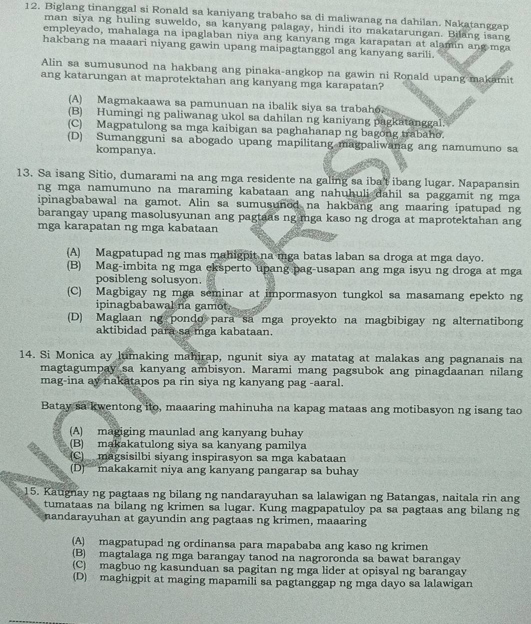 Biglang tinanggal si Ronald sa kaniyang trabaho sa di maliwanag na dahilan. Nakatanggap
man siya ng huling suweldo, sa kanyang palagay, hindi ito makatarungan. Bilang isang
empleyado, mahalaga na ipaglaban niya ang kanyang mga karapatan at alamin ang mga
hakbang na maaari niyang gawin upang maipagtanggol ang kanyang sarili.
Alin sa sumusunod na hakbang ang pinaka-angkop na gawin ni Ronald upang makamit
ang katarungan at maprotektahan ang kanyang mga karapatan?
(A) Magmakaawa sa pamunuan na ibalik siya sa trabaho.
(B) Humingi ng paliwanag ukol sa dahilan ng kaniyang pagkatanggal.
(C) Magpatulong sa mga kaibigan sa paghahanap ng bagong trabaho.
(D) Sumangguni sa abogado upang mapilitang magpaliwanag ang namumuno sa
kompanya.
13. Sa isang Sitio, dumarami na ang mga residente na galing sa iba't ibang lugar. Napapansin
ng mga namumuno na maraming kabataan ang nahuhuli dahil sa paggamit ng mga
ipinagbabawal na gamot. Alin sa sumusunod na hakbang ang maaring ipatupad ng
barangay upang masolusyunan ang pagtaas ng mga kaso ng droga at maprotektahan ang
mga karapatan ng mga kabataan
(A) Magpatupad ng mas mahigpit na mga batas laban sa droga at mga dayo.
(B) Mag-imbita ng mga eksperto upang pag-usapan ang mga isyu ng droga at mga
posibleng solusyon.
(C) Magbigay ng mga seminar at impormasyon tungkol sa masamang epekto ng
ipinagbabawal na gamot.
(D) Maglaan ng pondo para sa mga proyekto na magbibigay ng alternatibong
aktibidad para sa mga kabataan.
14. Si Monica ay lumaking mahirap, ngunit siya ay matatag at malakas ang pagnanais na
magtagumpay sa kanyang ambisyon. Marami mang pagsubok ang pinagdaanan nilang
mag-ina ay nakatapos pa rin siya ng kanyang pag -aaral.
Batay sa kwentong ito, maaaring mahinuha na kapag mataas ang motibasyon ng isang tao
(A) magiging maunlad ang kanyang buhay
(B) makakatulong siya sa kanyang pamilya
(C)  magsisilbi siyang inspirasyon sa mga kabataan
(D)makakamit niya ang kanyang pangarap sa buhay
15. Kaugnay ng pagtaas ng bilang ng nandarayuhan sa lalawigan ng Batangas, naitala rin ang
tumataas na bilang ng krimen sa lugar. Kung magpapatuloy pa sa pagtaas ang bilang ng
nandarayuhan at gayundin ang pagtaas ng krimen, maaaring
(A) magpatupad ng ordinansa para mapababa ang kaso ng krimen
(B) magtalaga ng mga barangay tanod na nagroronda sa bawat barangay
(C) magbuo ng kasunduan sa pagitan ng mga lider at opisyal ng barangay
(D) maghigpit at maging mapamili sa pagtanggap ng mga dayo sa lalawigan