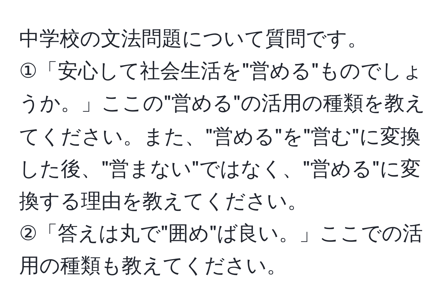 中学校の文法問題について質問です。  
①「安心して社会生活を"営める"ものでしょうか。」ここの"営める"の活用の種類を教えてください。また、"営める"を"営む"に変換した後、"営まない"ではなく、"営める"に変換する理由を教えてください。  
②「答えは丸で"囲め"ば良い。」ここでの活用の種類も教えてください。