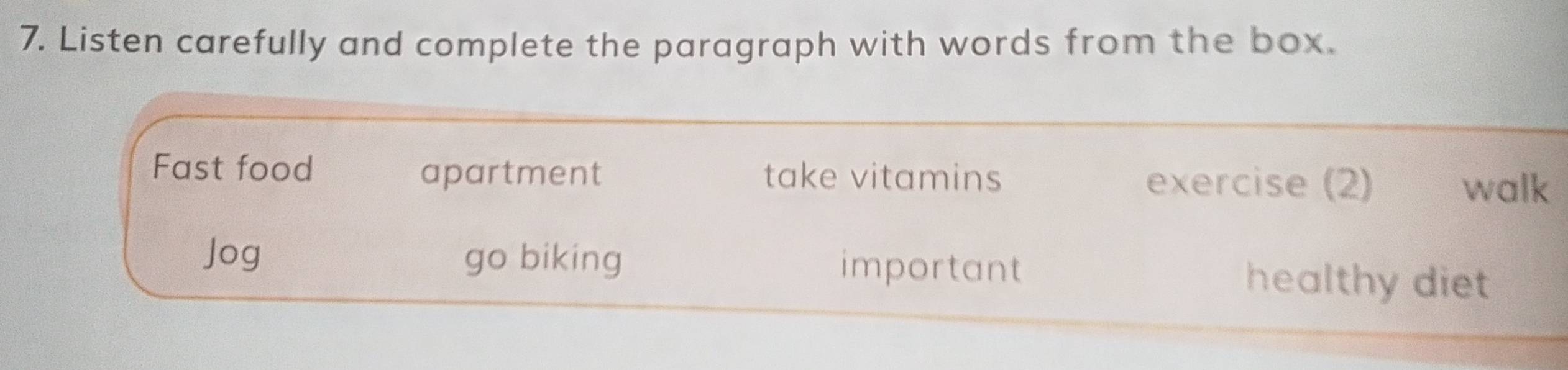 Listen carefully and complete the paragraph with words from the box. 
Fast food apartment take vitamins exercise (2) 
walk 
Jog go biking important healthy diet