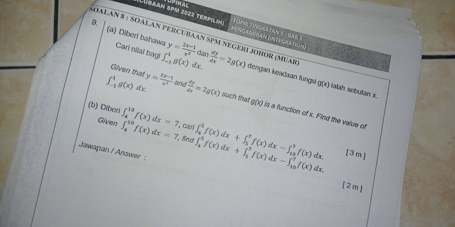 UPIKAL 
CUBAAN SPM 2022 TERPıLIH) TOPIK TINGKATAN 5 : BAβ 3 
9. 
5OALAN 8 : SOALAN PERCUBAAN SPM NEGERI JOHOR (MUAR 
PENGAMIRAN (INTEGRATION) 
Cari nilai bagi ∈t _(-1)^1g(x)dx. 
(a) Diberi bahawa y= (2x-1)/x^2 dan dy/dx =2g(x) dengan keadaan fungsi
∈t _(-1)^1g(x)dx. y= (2x-1)/x^2  and
 dy/dx =2g(x)
g(x) ialah sebutan x. 
Given that such that is a function of x. Find the value of
g(x)
(b) Diber ∈t _4^(10)f(x)dx=7 , cari ∈t _4^5f(x)dx+∈t _5^7f(x)dx-∈t _(10)^7f(x)dx. 
Given ∈t _4^(10)f(x)dx=7 , fīnd ∈t _4^5f(x)dx+∈t _5^7f(x)dx-∈t _(10)^7f(x)dx. 
Jawapan / Answer : 
[3m] 
[2m]