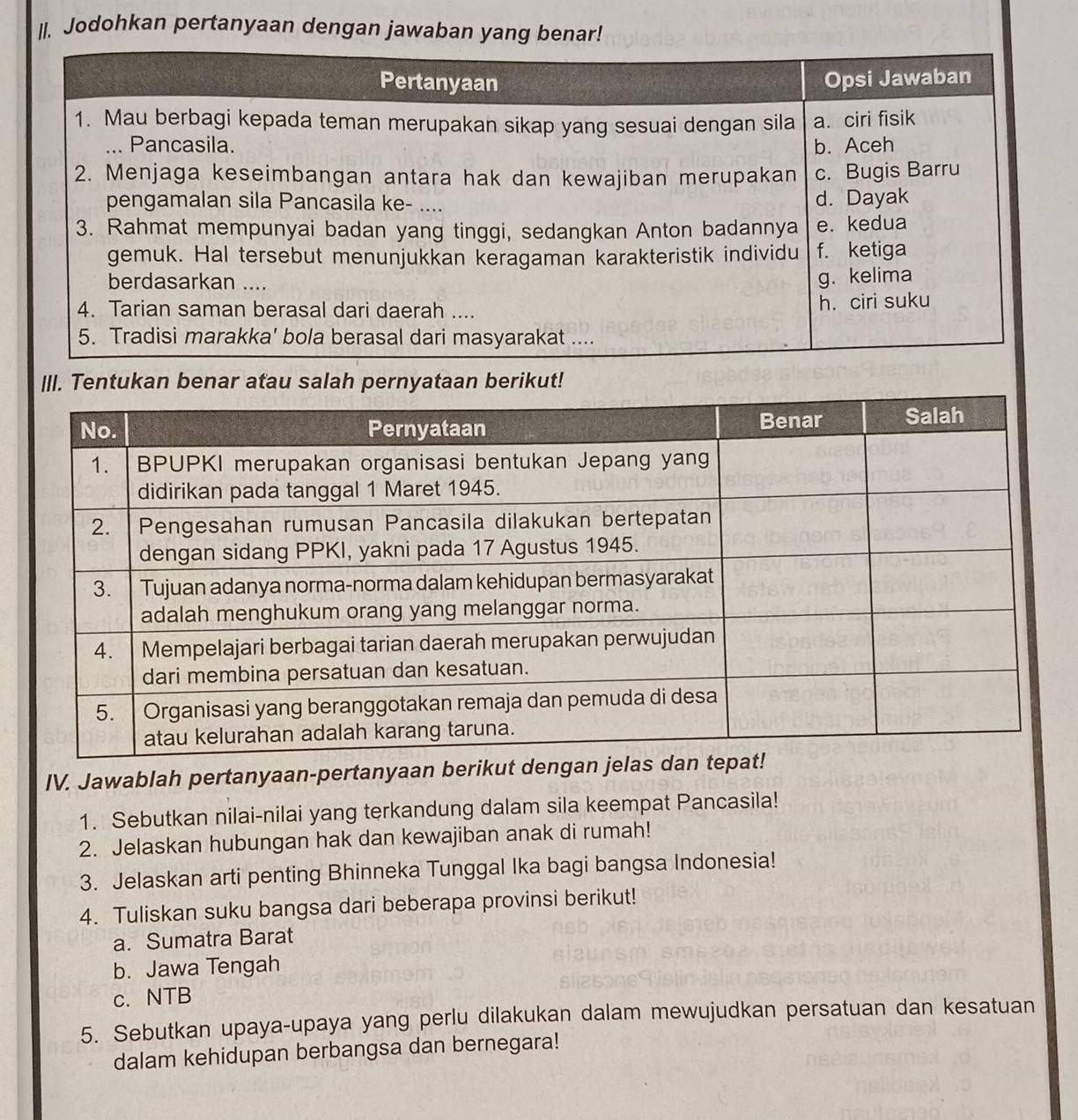 Jodohkan pertanyaan dengan jawaban yang benar! 
III. Tentukan benar atau salah pernyataan berikut! 
IV. Jawablah pertanyaan-pertanyaan berik 
1. Sebutkan nilai-nilai yang terkandung dalam sila keempat Pancasila! 
2. Jelaskan hubungan hak dan kewajiban anak di rumah! 
3. Jelaskan arti penting Bhinneka Tunggal Ika bagi bangsa Indonesia! 
4. Tuliskan suku bangsa dari beberapa provinsi berikut! 
a. Sumatra Barat 
b. Jawa Tengah 
c. NTB 
5. Sebutkan upaya-upaya yang perlu dilakukan dalam mewujudkan persatuan dan kesatuan 
dalam kehidupan berbangsa dan bernegara!