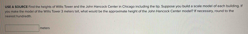 USE A SOURCE Find the heights of Willis Tower and the John Hancock Center in Chicago including the tip. Suppose you build a scale model of each building. If 
you make the model of the Willis Tower 3 meters tall, what would be the approximate height of the John Hancock Center model? If necessary, round to the 
nearest hundredth.
□ meters