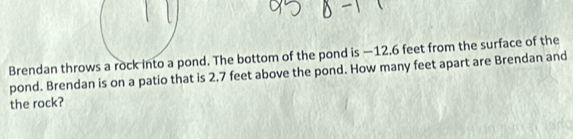 Brendan throws a rnd. The bottom of the pond is —12.6 feet from the surface of the 
pond. Brendan is on a patio that is 2.7 feet above the pond. How many feet apart are Brendan and 
the rock?