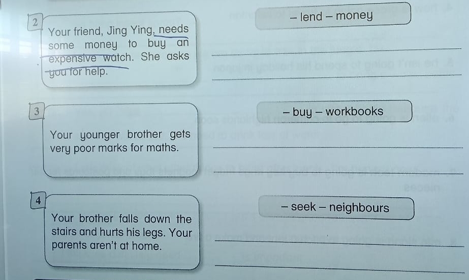 lend - money 
Your friend, Jing Ying, needs 
some money to buy an 
expensive watch. She asks 
_ 
you for help. 
_ 
3 - buy - workbooks 
_ 
Your younger brother gets 
very poor marks for maths. 
_ 
4 
- seek - neighbours 
Your brother falls down the 
_ 
stairs and hurts his legs. Your 
parents aren't at home. 
_