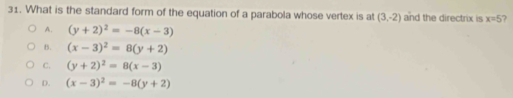 What is the standard form of the equation of a parabola whose vertex is at (3,-2) and the directrix is x=5
A. (y+2)^2=-8(x-3)
B. (x-3)^2=8(y+2)
C. (y+2)^2=8(x-3)
D. (x-3)^2=-8(y+2)