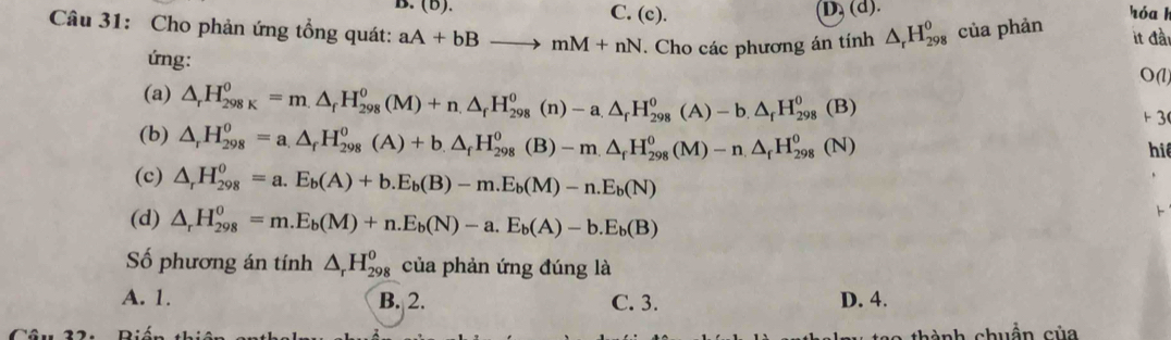 C. (c).
D, (d).
Câu 31: Cho phản ứng tổng quát: aA+bBto mM+nN. Cho các phương án tính △ _rH_(298)^0 của phản hóa h it đầi
ứng: O(l)
(a) △ _rH_(298K)^0=m.△ _fH_(298)^o(M)+n.△ _fH_(298)^o(n)-a.△ _fH_(298)^o(A)-b.△ _fH_(298)^o(B) 1 3
(b) △ _rH_(298)^0=a_.△ _fH_(298)^0(A)+b.△ _fH_(298)^0(B)-m.△ _fH_(298)^0(M)-n.△ _fH_(298)^0(N)
hiể
(c) △ _rH_(298)^o=a.E_b(A)+b.E_b(B)-m.E_b(M)-n.E_b(N)
(d) △ _rH_(298)^0=m.E_b(M)+n.E_b(N)-a.E_b(A)-b.E_b(B)

Số phương án tính △ _rH_(298)^o của phản ứng đúng là
A. 1. B. 2. C. 3. D. 4.
chuẩn của