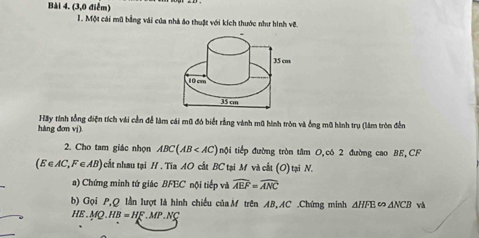 (3,0 điểm) 
1. Một cái mũ bằng vải của nhà ảo thuật với kích thước như hình vẽ. 
Hãy tính tổng diện tích vải cần để làm cái mũ đó biết rằng vành mũ hình tròn và ống mũ hình trụ (làm tròn đến 
hàng đơn vj). 
2. Cho tam giác nhọn ABC(AB tội tiếp đường tròn tâm 0,có 2 đường cao BE, CF
(E∈ AC, F∈ AB) cất nhau tại H. Tia AO cắt BC tại M và cất (O) tại N. 
a) Chứng minh tứ giác BFEC nội tiếp và widehat AEF=widehat ANC
b) Gọi P, Q lần lượt là hình chiếu của M trên AB, AC.Chứng minh △ HFE∈fty △ NCB và
HE.MQ.HB=HF.MP.NC