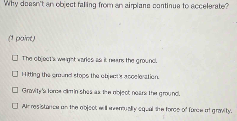 Why doesn't an object falling from an airplane continue to accelerate?
(1 point)
The object's weight varies as it nears the ground.
Hitting the ground stops the object's acceleration.
Gravity's force diminishes as the object nears the ground.
Air resistance on the object will eventually equal the force of force of gravity.