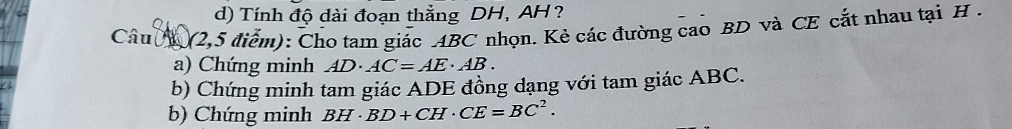 Tính độ dài đoạn thẳng DH, AH? 
Câu N (2,5 điểm): Cho tam giác ABC nhọn. Kẻ các đường cao BD và CE cắt nhau tại H. 
a) Chứng minh AD· AC=AE· AB. 
b) Chứng minh tam giác ADE đồng dạng với tam giác ABC. 
b) Chứng minh BH· BD+CH· CE=BC^2.