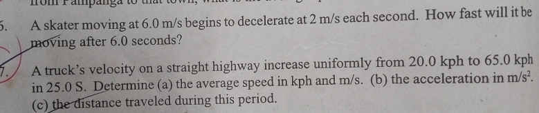 fom 1 ampánga to 
6. A skater moving at 6.0 m/s begins to decelerate at 2 m/s each second. How fast will it be 
moving after 6.0 seconds? 
7. A truck’s velocity on a straight highway increase uniformly from 20.0 kph to 65.0 kph
in 25.0 S. Determine (a) the average speed in kph and m/s. (b) the acceleration in m/s^2. 
(c) the distance traveled during this period.