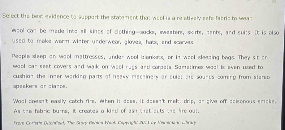 Select the best evidence to support the statement that wool is a relatively safe fabric to wear.
Wool can be made into all kinds of clothing—socks, sweaters, skirts, pants, and suits. It is also
used to make warm winter underwear, gloves, hats, and scarves.
People sleep on wool mattresses, under wool blankets, or in wool sleeping bags. They sit on
wool car seat covers and walk on wool rugs and carpets. Sometimes wool is even used to
cushion the inner working parts of heavy machinery or quiet the sounds coming from stereo
speakers or pianos.
Wool doesn't easily catch fire. When it does, it doesn't melt, drip, or give off poisonous smoke.
As the fabric burns, it creates a kind of ash that puts the fire out.
From Christin Ditchfield, The Story Behind Wool. Copyright 2011 by Heinemann Library