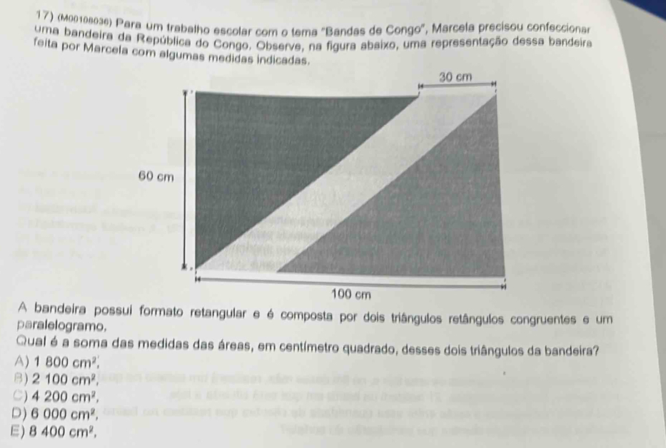 (Μ00108036) Para um trabalho escolar com o tema "Bandas de Congo', Marcela precisou confeccionar
uma bandeira da República do Congo, Observe, na figura abaixo, uma representação dessa bandeira
feita por Marcela com algumas medidas indicadas.
A bandeira possui formato retangular e é composta por dois triângulos retângulos congruentes e um
paralelogramo.
Qual é a soma das medidas das áreas, em centímetro quadrado, desses dois triângulos da bandeira?
A) 1800cm^2.
B) 2100cm^2.
C) 4200cm^2,
D) 6000cm^2,
E) 8400cm^2.